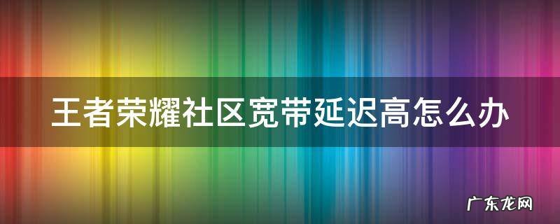 王者荣耀社区宽带延迟高怎么办 王者荣耀社区宽带延迟高怎么解决