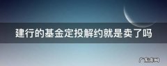 建行的基金定投解约就是卖了吗 建行基金定投解约是什么意思