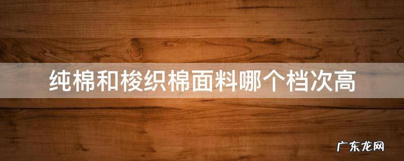 梭织面料和纯棉哪个好 纯棉和梭织棉面料哪个档次高