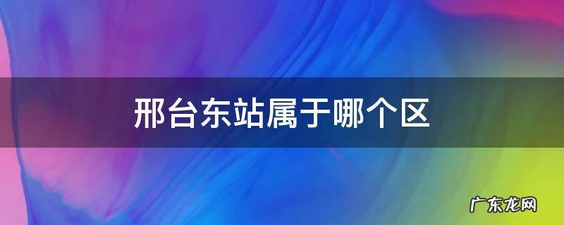 邢台东站属于什么区 邢台东站属于哪个区