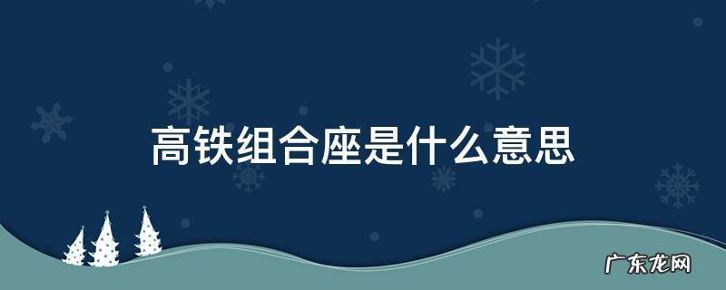 高铁组合座是什么意思有座位吗 高铁组合座是什么意思