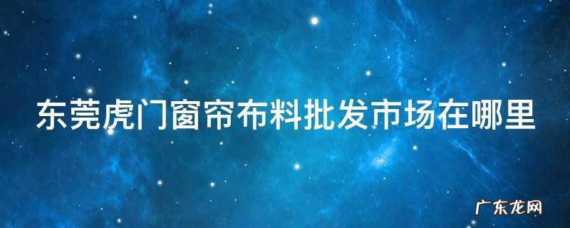 东莞虎门窗帘布料批发市场在哪里呀 东莞虎门窗帘布料批发市场在哪里