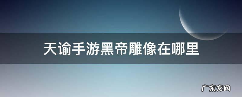 天谕手游黑帝祭坛在哪拍照 天谕手游黑帝雕像在哪里