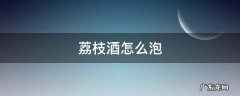 荔枝酒怎么泡 荔枝酒怎么泡?