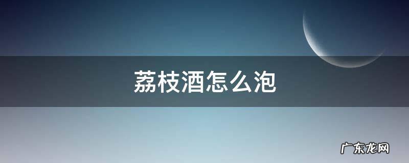 荔枝酒怎么泡 荔枝酒怎么泡?