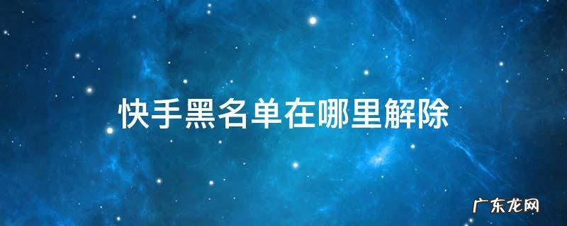 快手黑名单在哪里解除 快手怎么解除黑名单在哪里