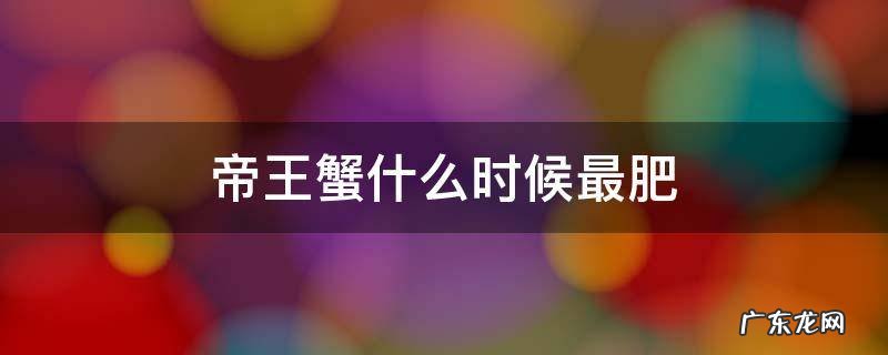 帝王蟹什么时候最肥 帝王蟹什么时候最肥美