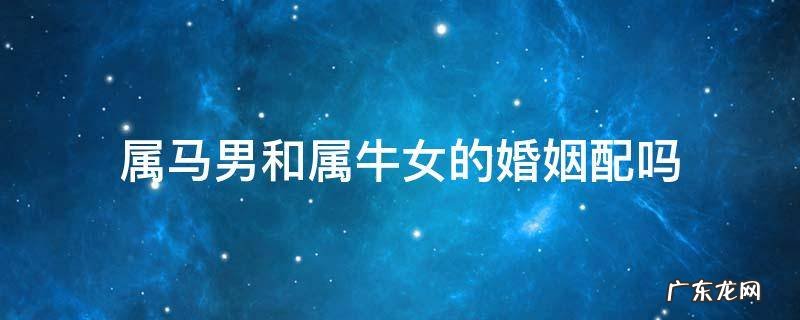属马男和属牛女的婚姻相配吗 属马男和属牛女的婚姻配吗