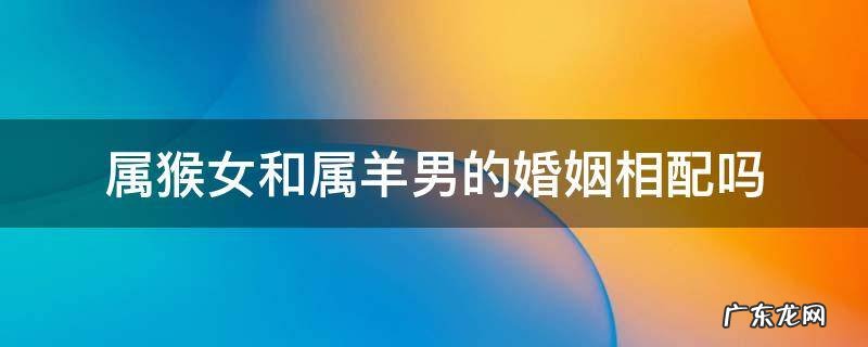 属羊男跟属猴女婚姻相配吗 属猴女和属羊男的婚姻相配吗