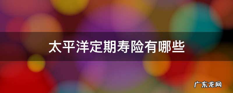 太平洋的定期寿险有哪些 太平洋定期寿险有哪些