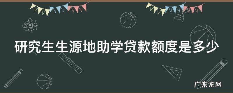 研究生生源地助学贷款额度是多少 研究生办理生源地助学贷款的最高限额是多少
