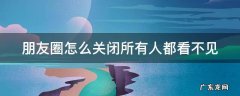 朋友圈怎么关闭所有人都看不见我能看别人 朋友圈怎么关闭所有人都看不见