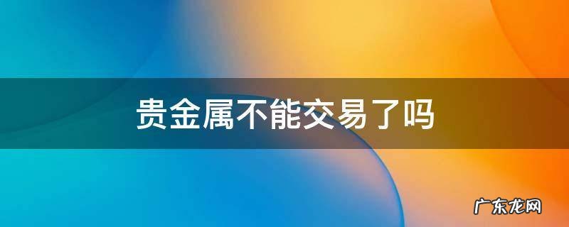 贵金属不能交易了吗 贵金属交易时全部卖出可不可以