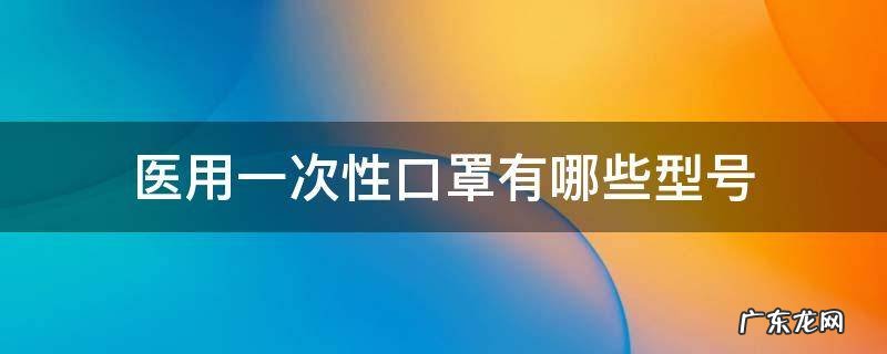 医用一次性口罩有哪些型号 医用一次性口罩规格标准