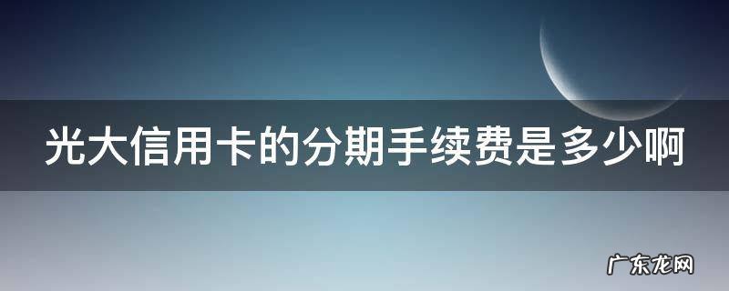光大银行信用卡 分期手续费 光大信用卡的分期手续费是多少啊