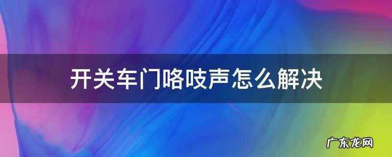 开关车门咯吱声怎么解决 车门开关时咯吱响怎么办