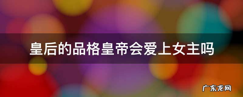 皇后的品格女主角喜欢谁 皇后的品格皇帝会爱上女主吗