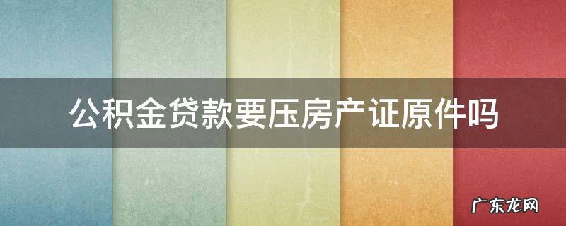住房公积金贷款要压房产证吗 公积金贷款要压房产证原件吗
