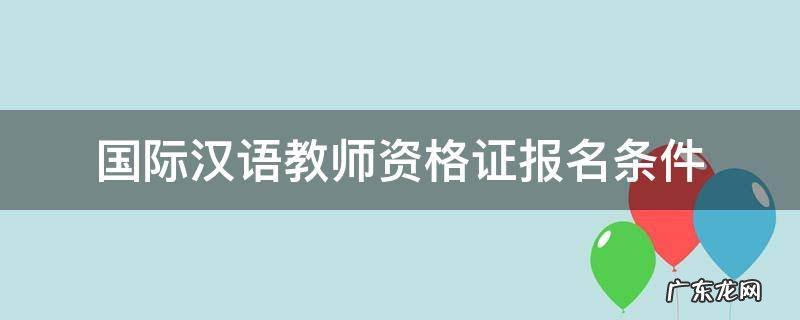 国际汉语教师资格证报名条件 国际汉语教师资格证报名条件改革