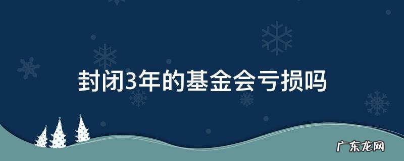 封闭3年的基金会亏损吗 3年的封闭基金有亏本的吗