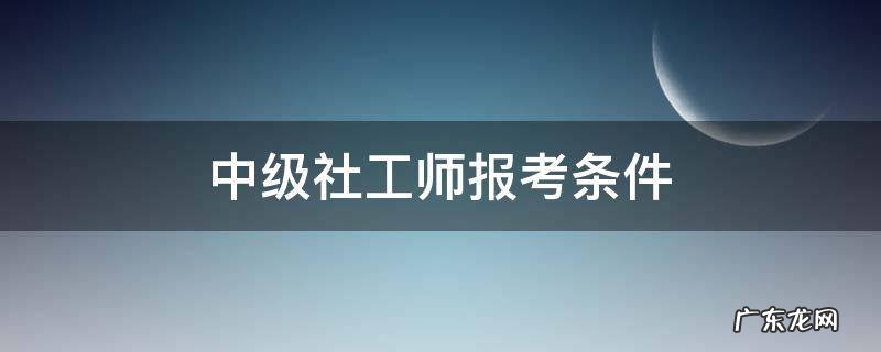 中级社工师报考条件 中级社工师报考条件及时间2021