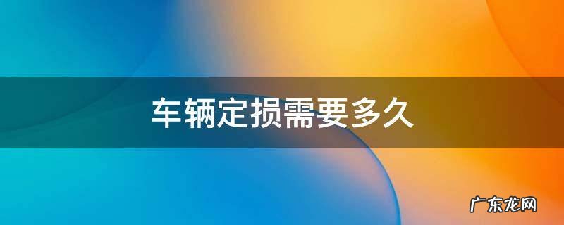 车辆定损需要多久 车辆定损需要多久修车