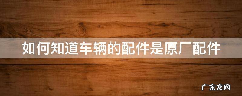 如何知道车辆的配件是原厂配件 如何知道车辆的配件是原厂配件呢