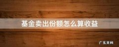 基金卖出份额怎么算收益 基金卖出份额怎么算收益持有时间超过七天
