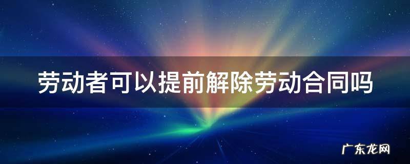 劳动者可以提前解除劳动合同吗 劳动者可以提前几日解除合同