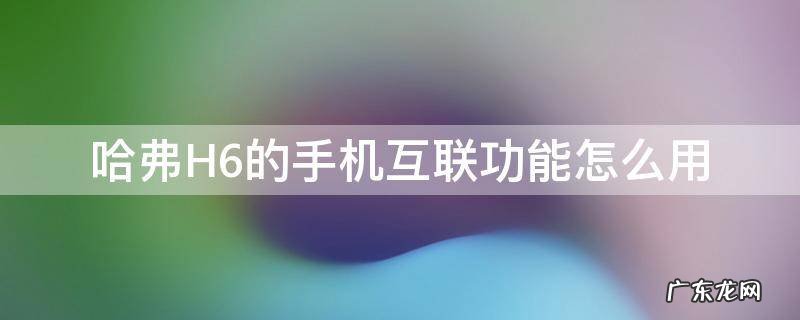哈弗H6手机互联怎么用 哈弗H6的手机互联功能怎么用