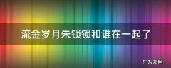 流金岁月朱锁锁和谁在一起了 流金岁月朱锁锁跟谁在一起了