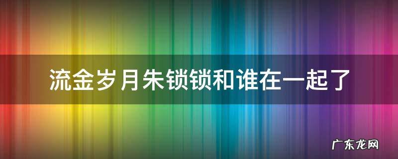 流金岁月朱锁锁和谁在一起了 流金岁月朱锁锁跟谁在一起了