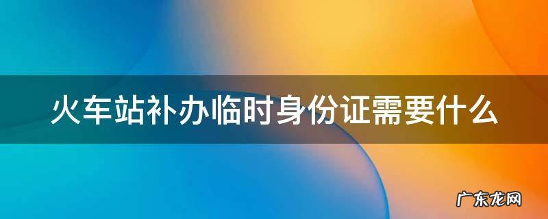 火车站补办临时身份证需要什么条件 火车站补办临时身份证需要什么