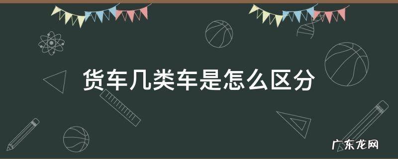 货车有几类 货车几类车是怎么区分
