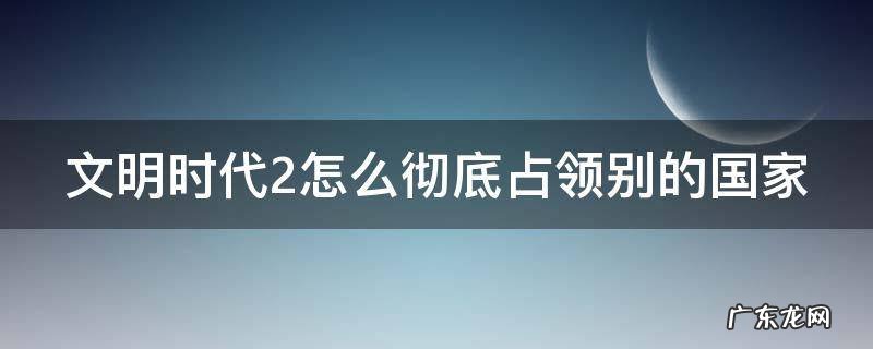文明时代2怎么彻底占领别的国家地图 文明时代2怎么彻底占领别的国家