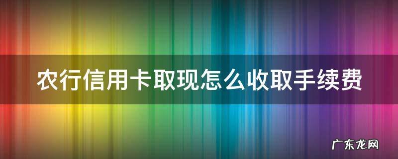 农行信用卡取现怎么收取手续费 农行的信用卡提现利息高吗