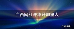 广西网红许华升哪里人钦州 广西网红许华升哪里人