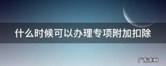 什么时候可以办理专项附加扣除 什么时候可以办理专项附加扣除的
