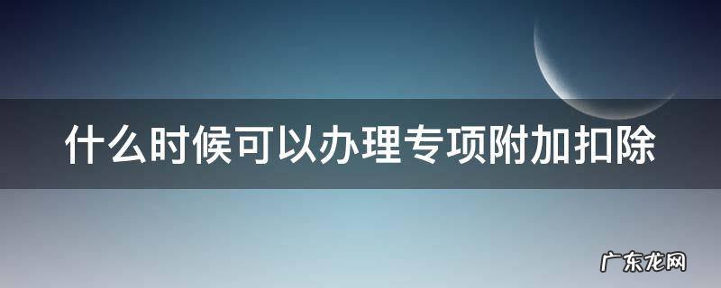 什么时候可以办理专项附加扣除 什么时候可以办理专项附加扣除的