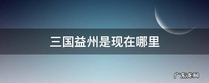 三国的益州是哪里 三国益州是现在哪里