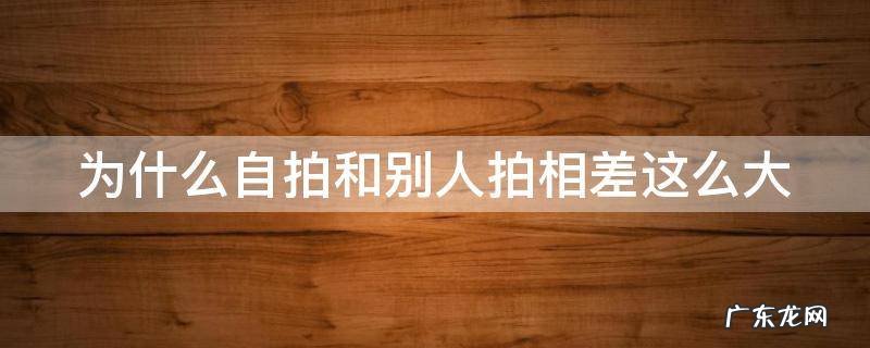 为什么自拍和别人拍相差这么大 为什么自拍和别人拍相差这么大呢