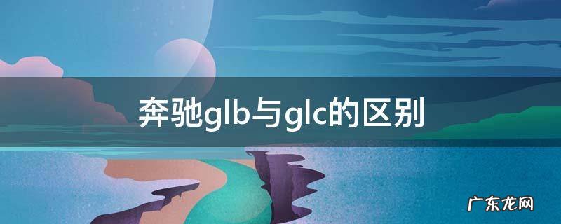 奔驰glb与glc的区别 奔驰gl b和gl c的区别