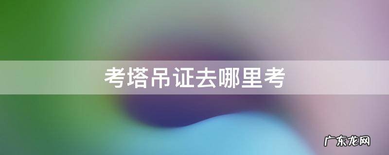 塔吊证去哪里考 考塔吊证去哪里考