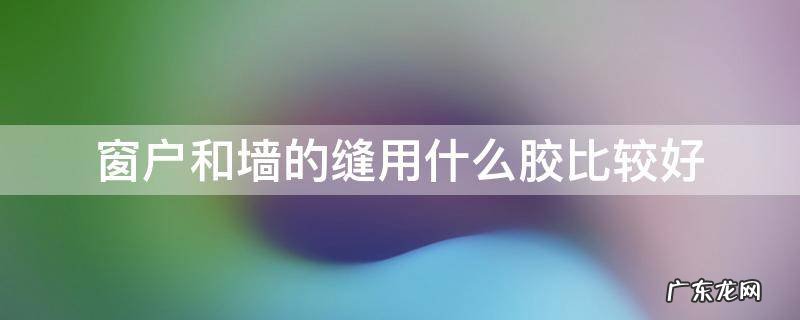 窗户和墙的缝用什么胶比较好 窗户墙体缝隙用什么胶