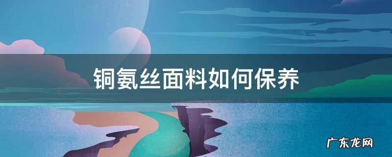 铜氨丝面料如何保养 铜氨丝面料缺点及保养
