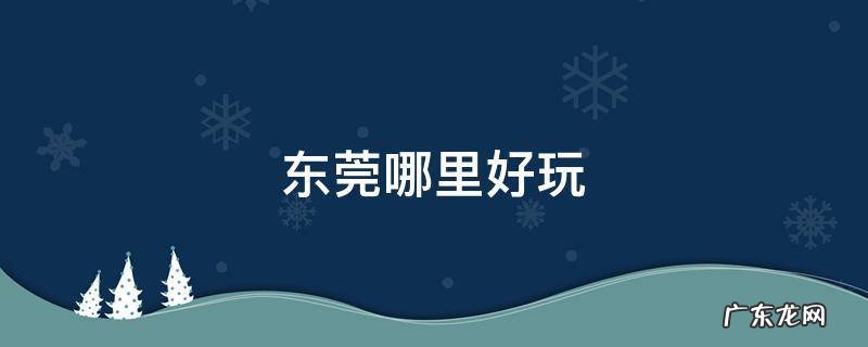 东莞哪里好玩的地方推荐 东莞哪里好玩