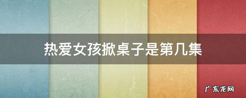 热爱电视剧掀桌是哪一集 热爱女孩掀桌子是第几集