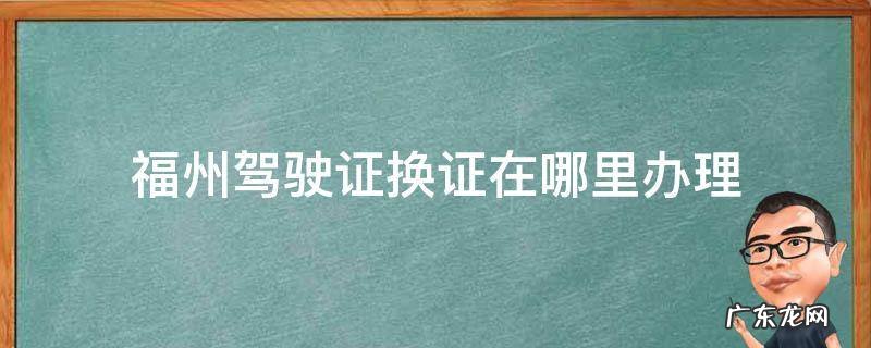 福州驾驶证换证在哪里办理 福州驾驶证换证在哪里办理体检