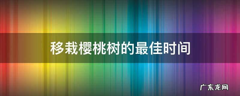 移栽樱桃树的最佳时间 樱桃树种植最佳时间?什么时候移栽