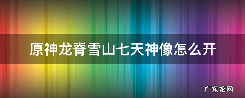 龙脊雪山的7天神像怎么开 原神龙脊雪山七天神像怎么开